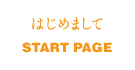 はじめまして/START PAGE