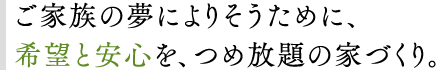 ご家族の夢によりそうために、希望と安心を、つめ放題の家づくり。