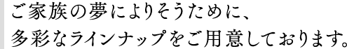 ご家族の夢によりそうために、多彩なラインナップをご用意しております。