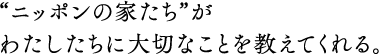 “ニッポンの家たち”がわたしたちに大切なことを教えてくれる。