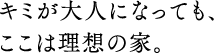 キミが大人になっても、ここは理想の家。