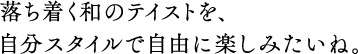 落ち着く和のテイストを、自分スタイルで自由に楽しみたいね。