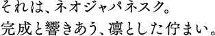 それは、ネオジャパネスク。完成と響きあう、凛とした佇まい。